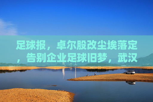 足球报,卓尔股改尘埃落定,告别企业足球旧梦,武汉足球迎来国资护航新纪元