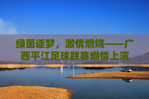 绿茵逐梦,激情燃烧——广西平江足球联赛燃情上演
