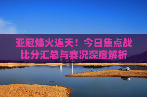 亚冠烽火连天!今日焦点战比分汇总与赛况深度解析