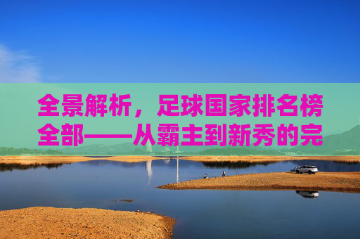 全景解析,足球国家排名榜全部——从霸主到新秀的完整版图