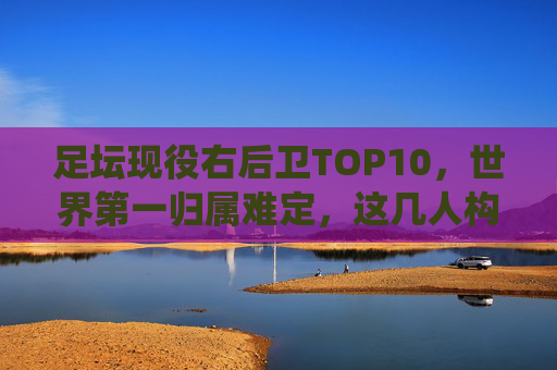 足坛现役右后卫TOP10,世界第一归属难定,这几人构筑了时代的防线