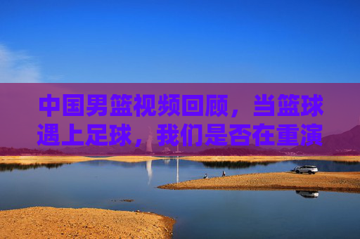 中国男篮视频回顾,当篮球遇上足球,我们是否在重演五大球的悲情剧本?