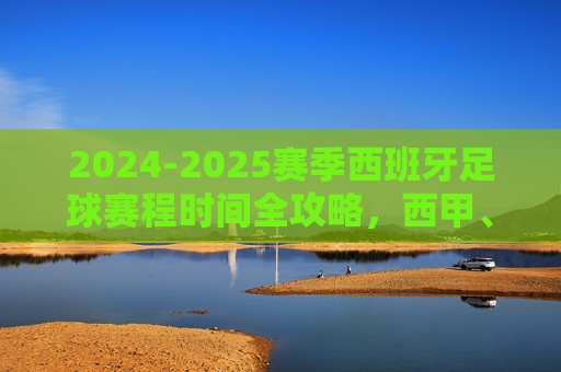 2024-2025赛季西班牙足球赛程时间全攻略,西甲、国王杯与国家队赛事指南