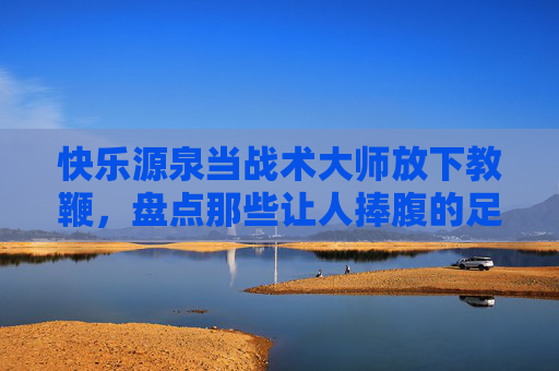 快乐源泉当战术大师放下教鞭，盘点那些让人捧腹的足球教练友谊赛视频