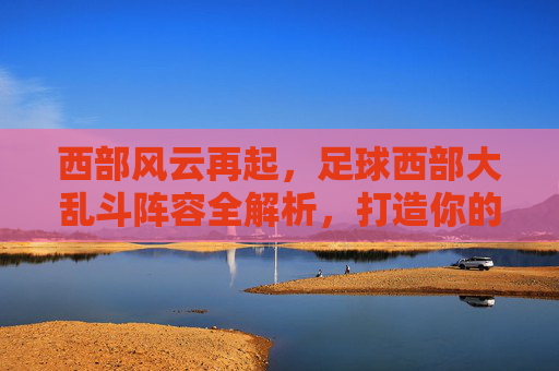 西部风云再起,足球西部大乱斗阵容全解析,打造你的无敌梦之队