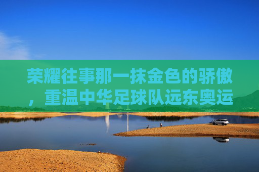 荣耀往事那一抹金色的骄傲,重温中华足球队远东奥运会足球冠军的辉煌岁月