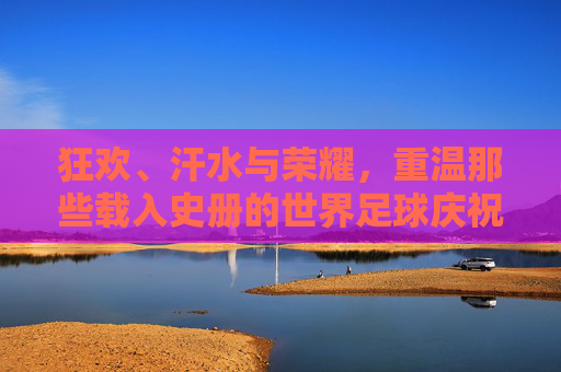 狂欢、汗水与荣耀,重温那些载入史册的世界足球庆祝瞬间视频
