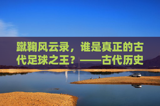 蹴鞠风云录,谁是真正的古代足球之王?——古代历史足球明星TOP 10