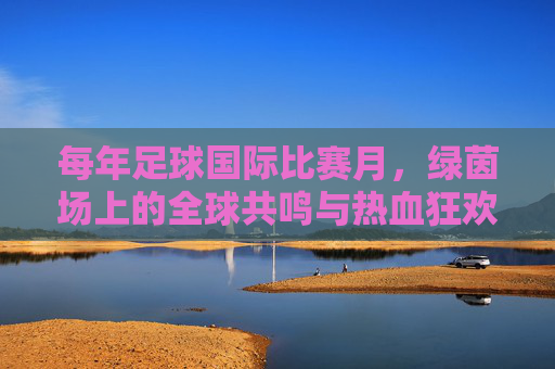 每年足球国际比赛月，绿茵场上的全球共鸣与热血狂欢