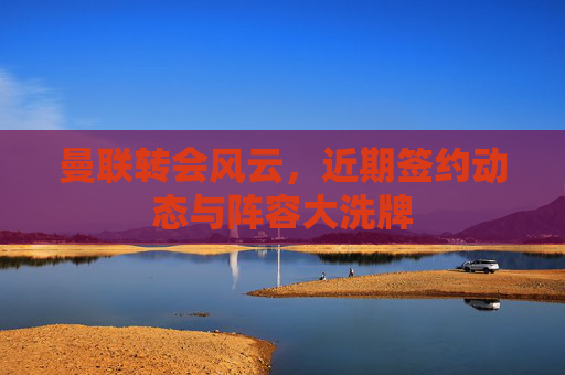 曼联转会风云，近期签约动态与阵容大洗牌