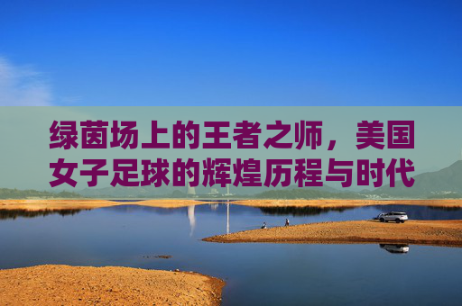 绿茵场上的王者之师,美国女子足球的辉煌历程与时代精神