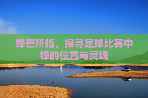 锋芒所指,探寻足球比赛中锋的位置与灵魂