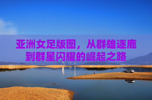 亚洲女足版图,从群雄逐鹿到群星闪耀的崛起之路