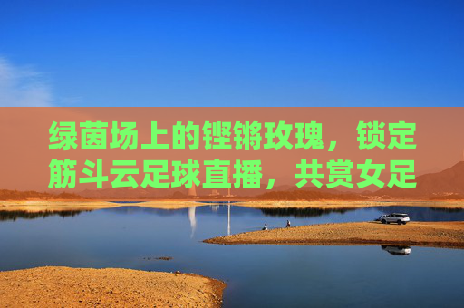 绿茵场上的铿锵玫瑰,锁定筋斗云足球直播,共赏女足荣光