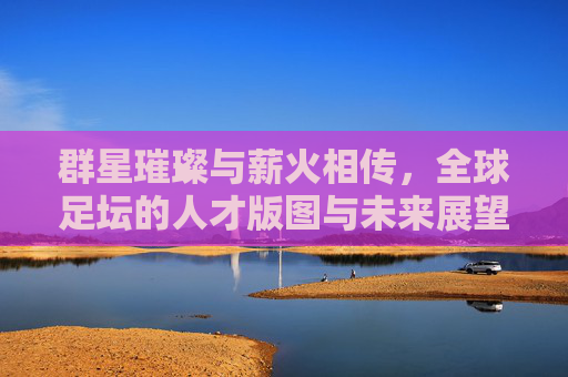 群星璀璨与薪火相传,全球足坛的人才版图与未来展望