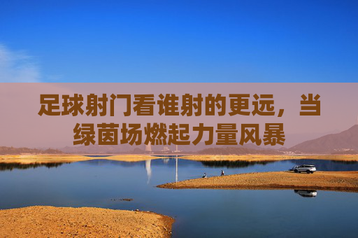 足球射门看谁射的更远，当绿茵场燃起力量风暴