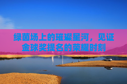 绿茵场上的璀璨星河,见证金球奖提名的荣耀时刻