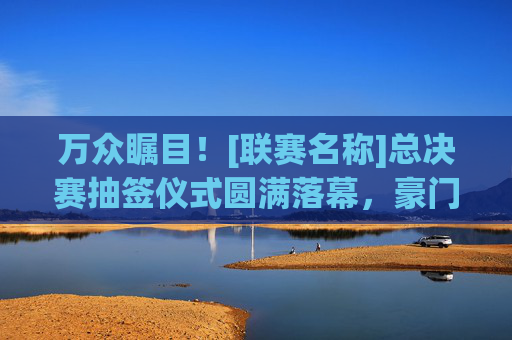 万众瞩目！[联赛名称]总决赛抽签仪式圆满落幕，豪门对决与黑马逆袭齐飞
