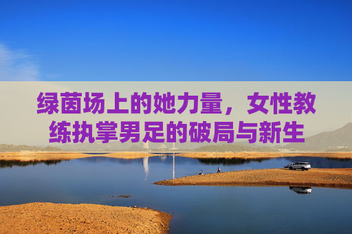 绿茵场上的她力量,女性教练执掌男足的破局与新生