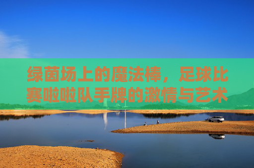 绿茵场上的魔法棒,足球比赛啦啦队手牌的激情与艺术