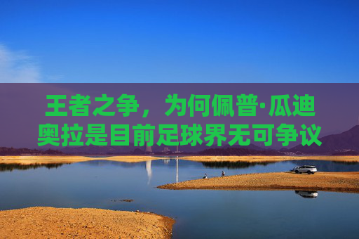 王者之争,为何佩普·瓜迪奥拉是目前足球界无可争议的最强教练