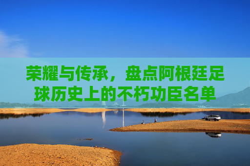 荣耀与传承，盘点阿根廷足球历史上的不朽功臣名单