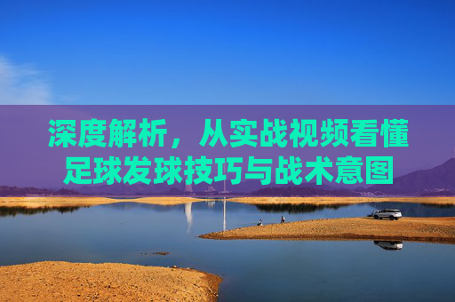 深度解析,从实战视频看懂足球发球技巧与战术意图