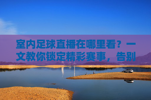 室内足球直播在哪里看？一文教你锁定精彩赛事，告别找片难