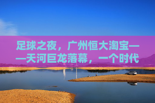 足球之夜,广州恒大淘宝——天河巨龙落幕,一个时代的余温与回响