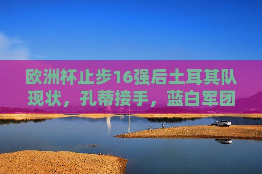 欧洲杯止步16强后土耳其队现状,孔蒂接手,蓝白军团能否重回巅峰?