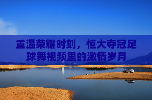 重温荣耀时刻,恒大夺冠足球舞视频里的激情岁月