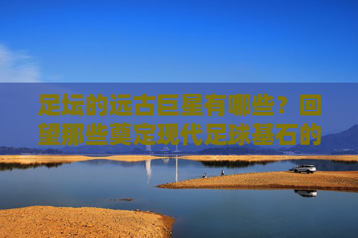 足坛的远古巨星有哪些?回望那些奠定现代足球基石的传奇身影