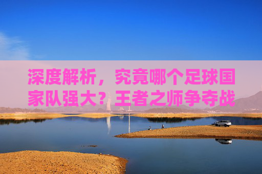 深度解析,究竟哪个足球国家队强大?王者之师争夺战