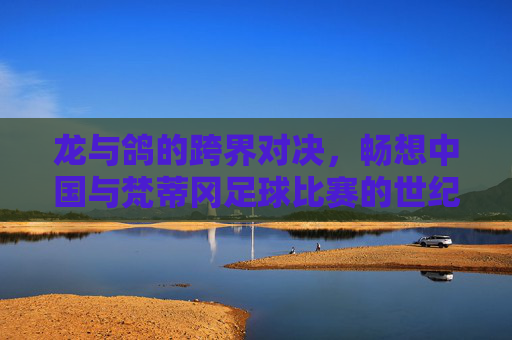 龙与鸽的跨界对决,畅想中国与梵蒂冈足球比赛的世纪盛事
