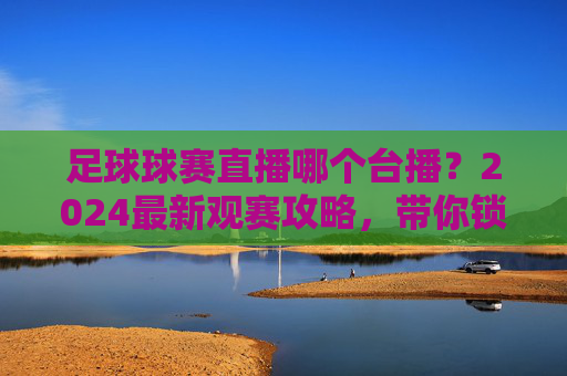 足球球赛直播哪个台播?2024最新观赛攻略,带你锁定全网精彩赛事