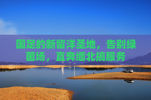 国足的新留洋圣地,告别绿茵场,直奔缅北搞服务