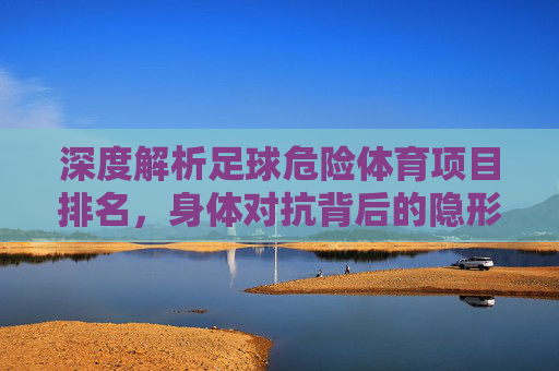 深度解析足球危险体育项目排名，身体对抗背后的隐形杀手与防护指南