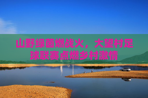 山野绿茵燃战火，大望村足球联赛点燃乡村激情
