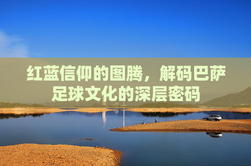 红蓝信仰的图腾，解码巴萨足球文化的深层密码
