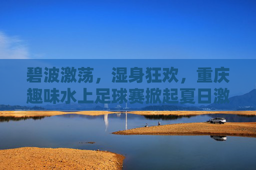 碧波激荡,湿身狂欢,重庆趣味水上足球赛掀起夏日激情风暴