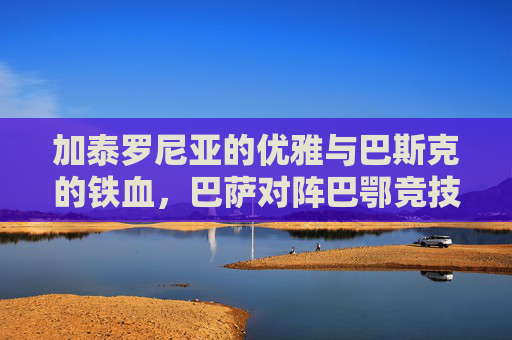 加泰罗尼亚的优雅与巴斯克的铁血，巴萨对阵巴鄂竞技的宿命对决