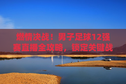 燃情决战!男子足球12强赛直播全攻略,锁定关键战役,为中国队呐喊助威!