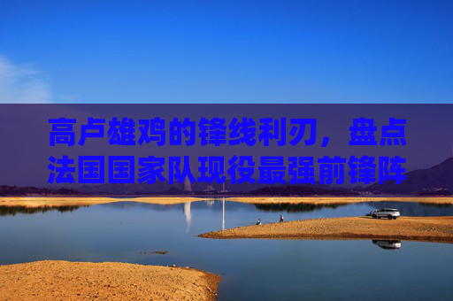 高卢雄鸡的锋线利刃,盘点法国国家队现役最强前锋阵容
