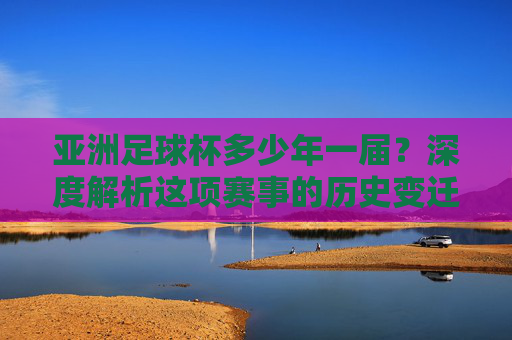 亚洲足球杯多少年一届?深度解析这项赛事的历史变迁与魅力