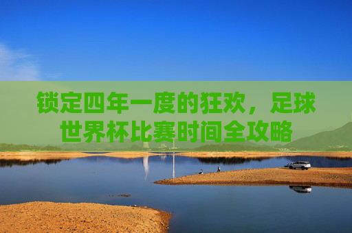 锁定四年一度的狂欢,足球世界杯比赛时间全攻略
