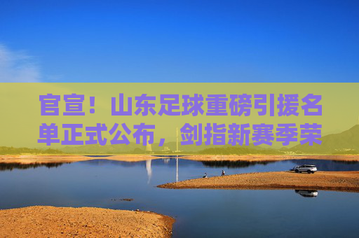 官宣!山东足球重磅引援名单正式公布,剑指新赛季荣耀