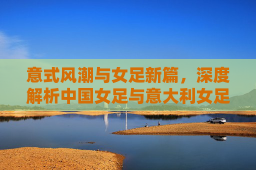 意式风潮与女足新篇,深度解析中国女足与意大利女足的差距与机遇