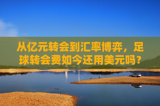从亿元转会到汇率博弈,足球转会费如今还用美元吗?