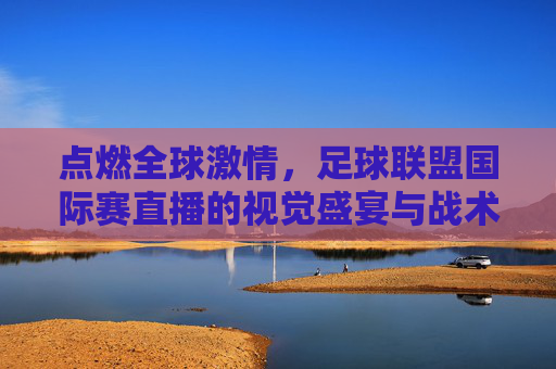 点燃全球激情,足球联盟国际赛直播的视觉盛宴与战术博弈
