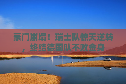 豪门崩塌!瑞士队惊天逆转,终结德国队不败金身